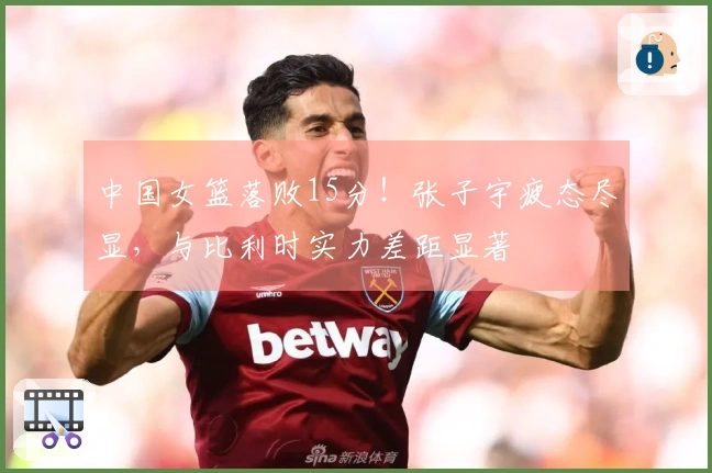 中国女篮落败15分!张子宇疲态尽显,与比利时实力差距显著