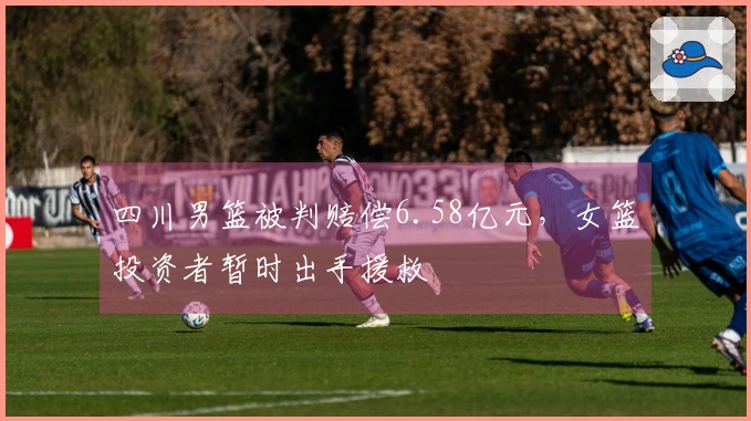 四川男篮被判赔偿6.58亿元，女篮投资者暂时出手援救