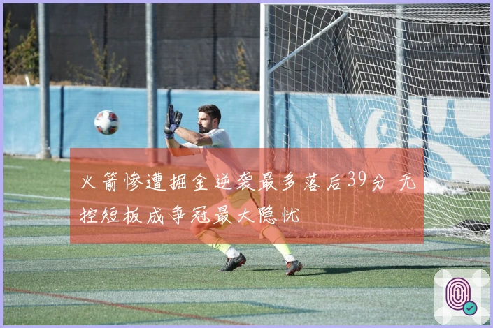 火箭惨遭掘金逆袭最多落后39分 无控短板成争冠最大隐忧