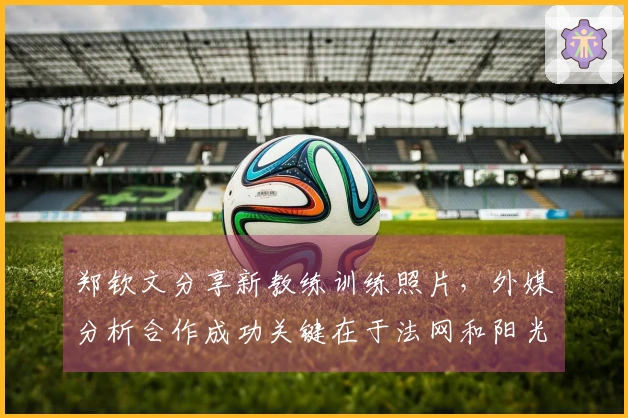 郑钦文分享新教练训练照片，外媒分析合作成功关键在于法网和阳光双赛表现