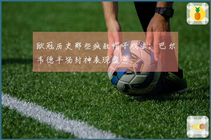 欧冠历史那些疯狂帽子戏法：巴尔韦德半场封神表现盘点