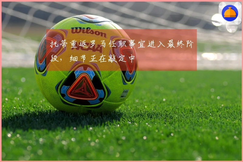 托蒂重返罗马任职事宜进入最终阶段，细节正在敲定中