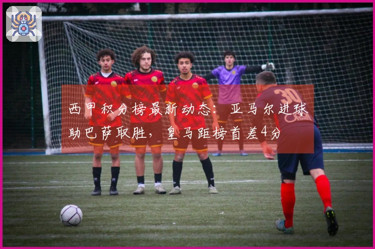 西甲积分榜最新动态：亚马尔进球助巴萨取胜，皇马距榜首差4分