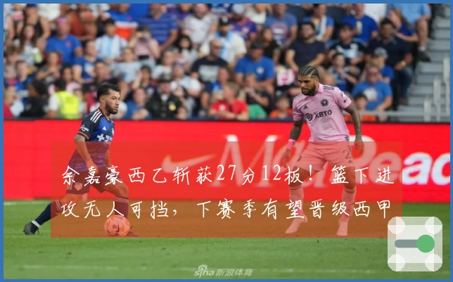 余嘉豪西乙斩获27分12板！篮下进攻无人可挡，下赛季有望晋级西甲！