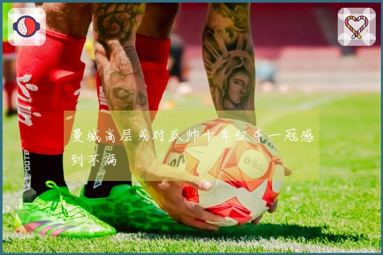 曼城高层或对瓜帅十年仅夺一冠感到不满