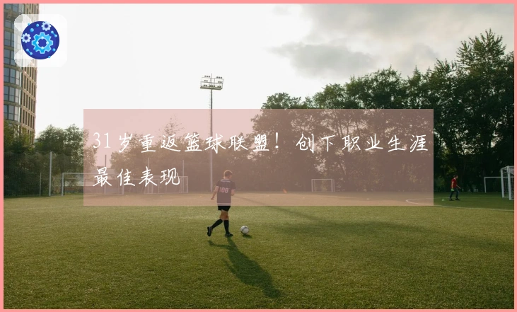 31岁重返篮球联盟！创下职业生涯最佳表现