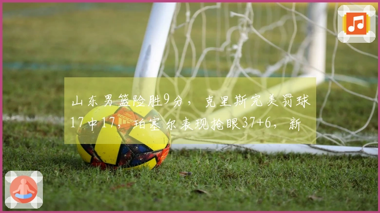 山东男篮险胜9分，克里斯完美罚球17中17，珀塞尔表现抢眼37+6，新外援需尽快适应