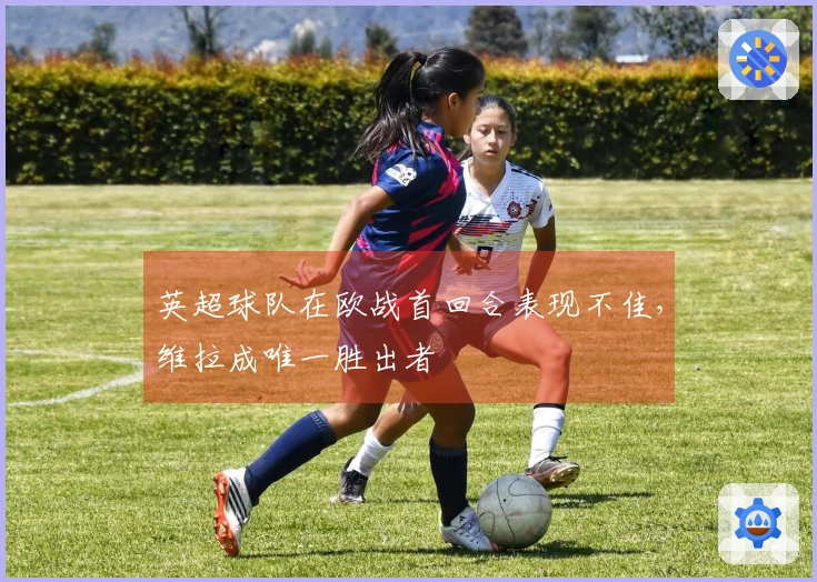 英超球队在欧战首回合表现不佳，维拉成唯一胜出者