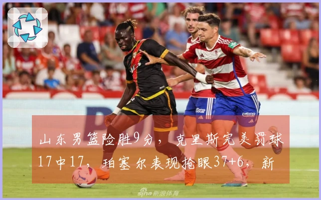 山东男篮险胜9分，克里斯完美罚球17中17，珀塞尔表现抢眼37+6，新外援需尽快适应