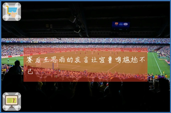 赛后王思雨的发言让宫鲁鸣尴尬不已