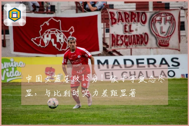 中国女篮落败15分！张子宇疲态尽显，与比利时实力差距显著