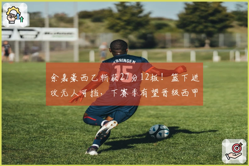 余嘉豪西乙斩获27分12板！篮下进攻无人可挡，下赛季有望晋级西甲！