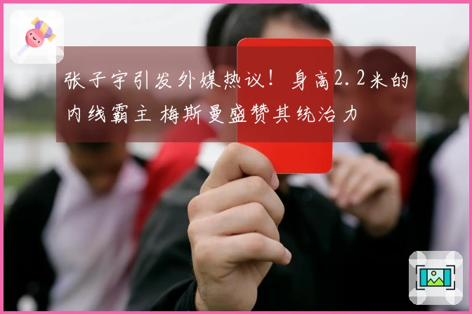 张子宇引发外媒热议！身高2.2米的内线霸主 梅斯曼盛赞其统治力