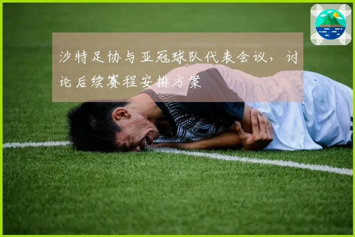 沙特足协与亚冠球队代表会议，讨论后续赛程安排方案